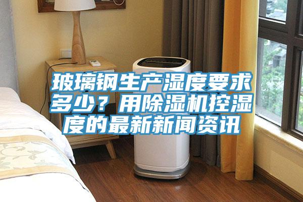玻璃鋼生產濕度要求多少?用好色先生在线播放控濕度的最新新聞資訊