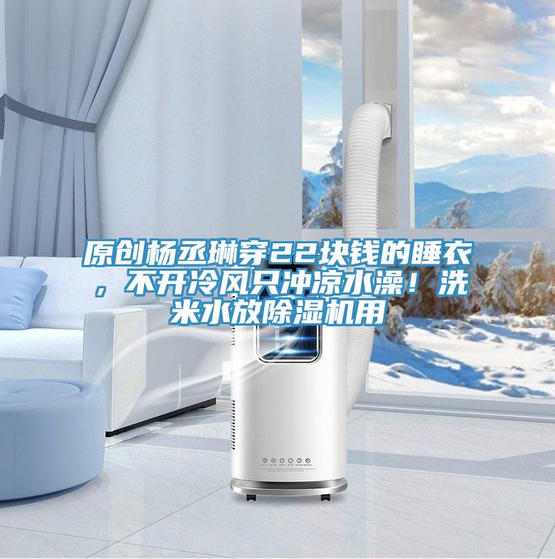 原創楊丞琳穿22塊錢的睡衣，不開冷風隻衝涼水澡！洗米水放好色先生在线播放用