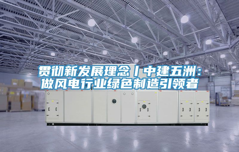 貫徹新發展理念丨中建五洲：做風電行業綠色製造引領者